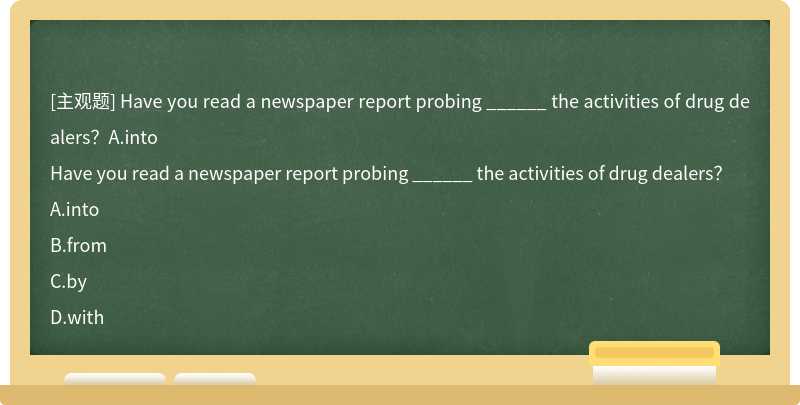 Have you read a newspaper report probing ______ the activities of drug dealers？A.into