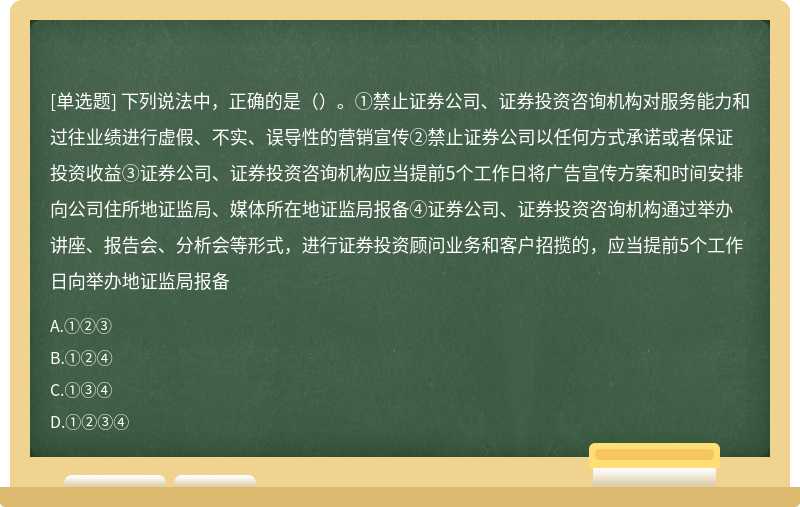 下列说法中，正确的是（）。①禁止证券公司、证券投资咨询机构对服务能力和过往业绩进行虚假、不实、误导性的营销宣传②禁止证券公司以任何方式承诺或者保证投资收益③证券公司、证券投资咨询机构应当提前5个工作日将广告宣传方案和时间安排向公司住所地证监局、媒体所在地证监局报备④证券公司、证券投资咨询机构通过举办讲座、报告会、分析会等形式，进行证券投资顾问业务和客户招揽的，应当提前5个工作日向举办地证监局报备