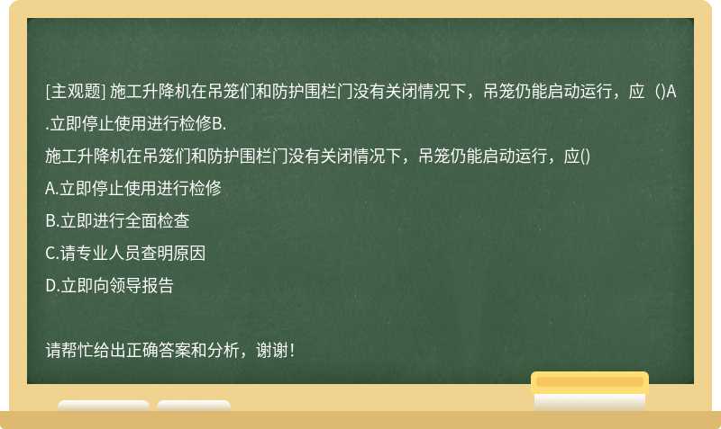 施工升降机在吊笼们和防护围栏门没有关闭情况下，吊笼仍能启动运行，应（)A.立即停止使用进行检修B.