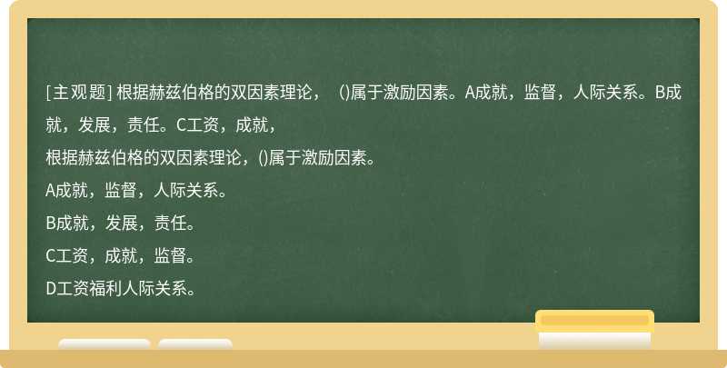 根据赫兹伯格的双因素理论，（)属于激励因素。A成就，监督，人际关系。B成就，发展，责任。C工资，成就，