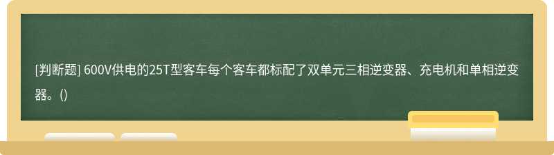 600V供电的25T型客车每个客车都标配了双单元三相逆变器、充电机和单相逆变器。()