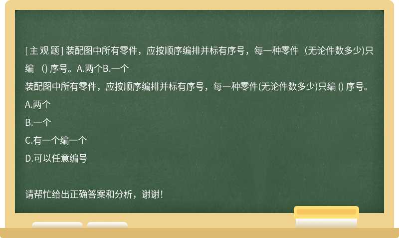 装配图中所有零件，应按顺序编排并标有序号，每一种零件（无论件数多少)只编 （) 序号。A.两个B.一个