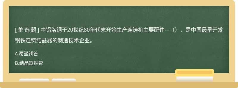 中铝洛铜于20世纪80年代末开始生产连铸机主要配件—（），是中国最早开发钢铁连铸结晶器的制造技术企业。