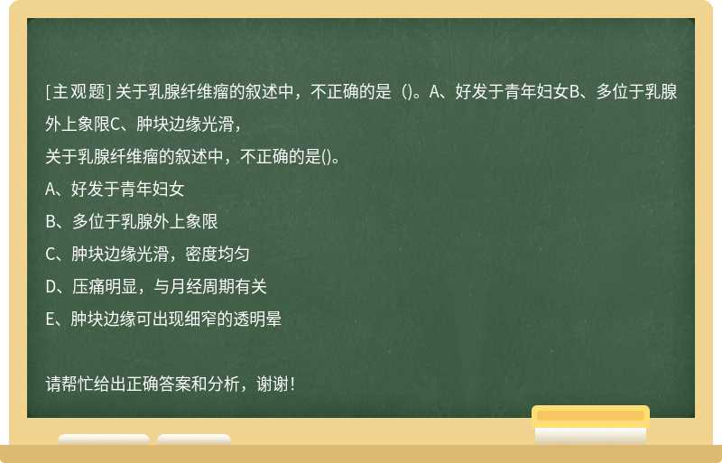 关于乳腺纤维瘤的叙述中，不正确的是（)。A、好发于青年妇女B、多位于乳腺外上象限C、肿块边缘光滑，