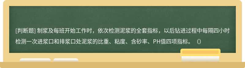 制浆及每班开始工作时，依次检测泥浆的全套指标，以后钻进过程中每隔四小时检测一次进浆口和排浆口处泥浆的比重、粘度、含砂率、PH值四项指标。（）