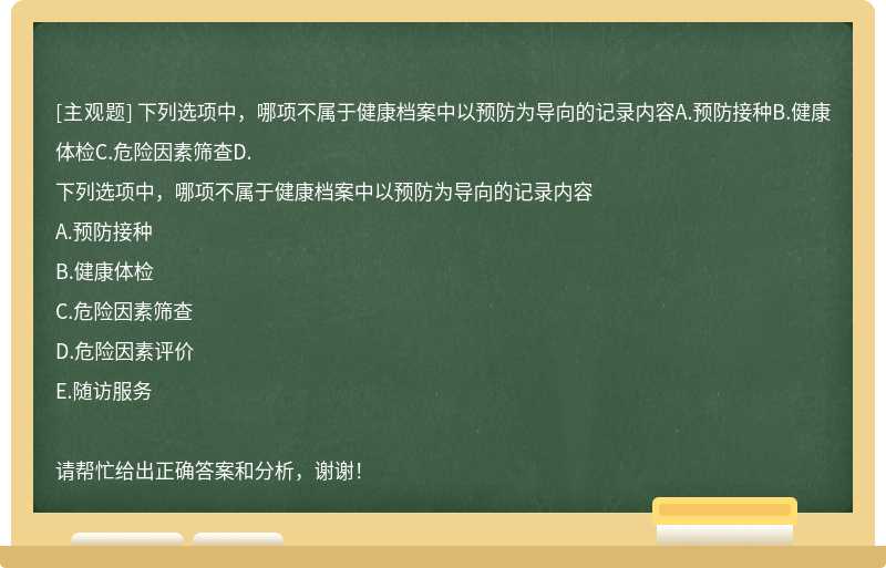 下列选项中，哪项不属于健康档案中以预防为导向的记录内容A.预防接种B.健康体检C.危险因素筛查D.