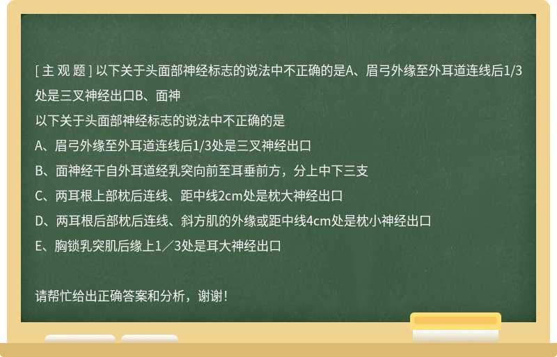 以下关于头面部神经标志的说法中不正确的是A、眉弓外缘至外耳道连线后1/3处是三叉神经出口B、面神