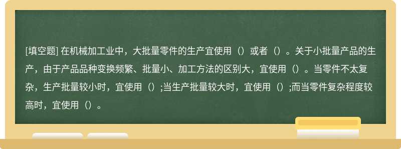 在机械加工业中，大批量零件的生产宜使用（）或者（）。关于小批量产品的生产，由于产品品种变换频繁、批量小、加工方法的区别大，宜使用（）。当零件不太复杂，生产批量较小时，宜使用（）;当生产批量较大时，宜使用（）;而当零件复杂程度较高时，宜使用（）。