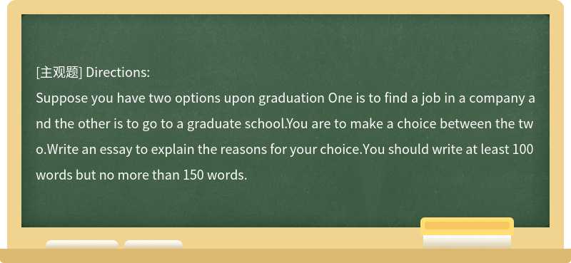 Directions:Suppose you have two options upon graduation One is to find a job in a company and the other is to go to a graduate school.You are to make a choice between the two.Write an essay to explain the reasons for your choice.You should write at least 100 words but no more than 150 words.