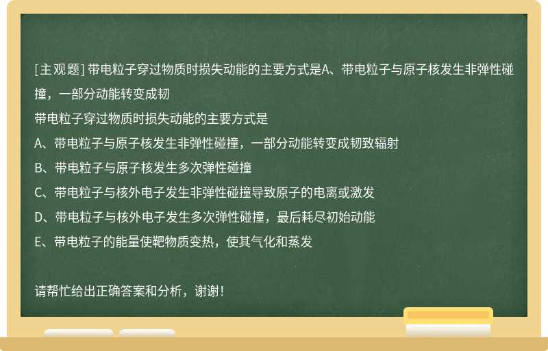 带电粒子穿过物质时损失动能的主要方式是A、带电粒子与原子核发生非弹性碰撞，一部分动能转变成韧