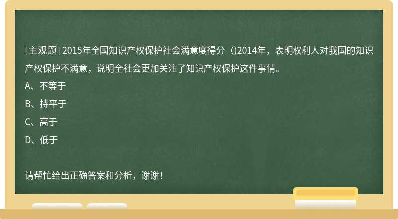 2015年全国知识产权保护社会满意度得分（)2014年，表明权利人对我国的知识产权保护不满意，说明全社会更加关注了知识产权保护这件事情。