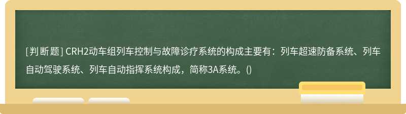 CRH2动车组列车控制与故障诊疗系统的构成主要有：列车超速防备系统、列车自动驾驶系统、列车自动指挥系统构成，简称3A系统。()