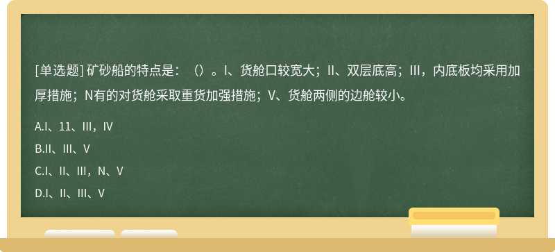 矿砂船的特点是：（）。I、货舱口较宽大；II、双层底高；III，内底板均采用加厚措施；N有的对货舱采取重货加强措施；V、货舱两侧的边舱较小。