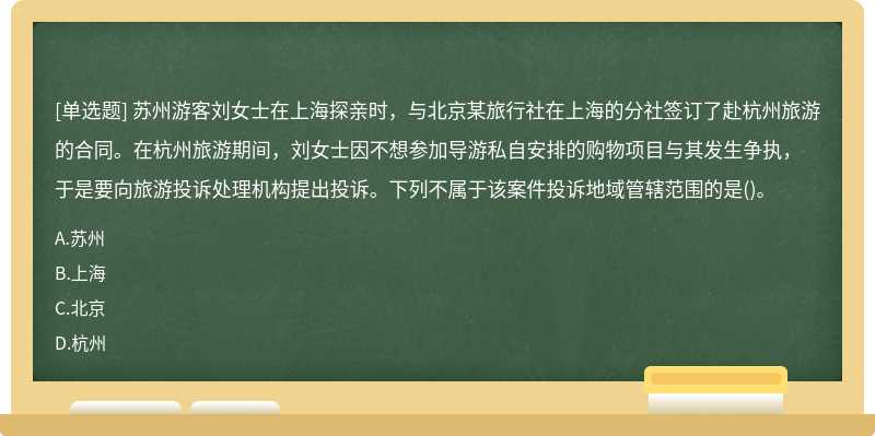 苏州游客刘女士在上海探亲时，与北京某旅行社在上海的分社签订了赴杭州旅游的合同。在杭州旅游期间，刘女士因不想参加导游私自安排的购物项目与其发生争执，于是要向旅游投诉处理机构提出投诉。下列不属于该案件投诉地域管辖范围的是()。