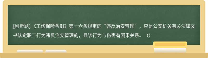 《工伤保险条例》第十六条规定的“违反治安管理”，应是公安机关有关法律文书认定职工行为违反治安管理的，且该行为与伤害有因果关系。（）