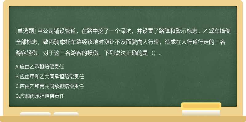 甲公司铺设管道，在路中挖了一个深坑，并设置了路障和警示标志。乙驾车撞倒全部标志，致丙骑摩托车路经该地时避让不及而驶向人行道，造成在人行道行走的三名游客轻伤。对于这三名游客的损伤。下列说法正确的是（）。