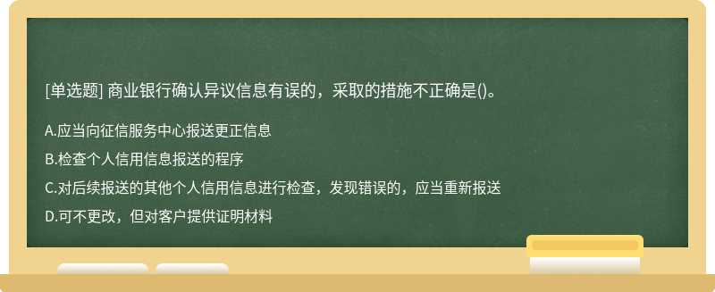 商业银行确认异议信息有误的，采取的措施不正确是（)。A.应当向征信服务中心报送更正信息B.检查