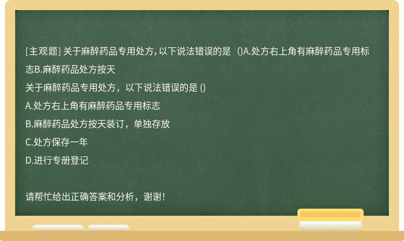 关于麻醉药品专用处方，以下说法错误的是 （)A.处方右上角有麻醉药品专用标志B.麻醉药品处方按天