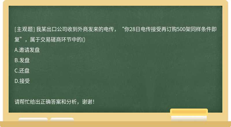 我某出口公司收到外商发来的电传，“你28日电传接受再订购500架同样条件即复”，属于交易磋商环节中