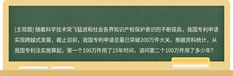 随着科学技术突飞猛进和社会各界知识产权保护意识的不断提高，我国专利申请实现跨越式发展，截止目前，我国专利申请总量已突破200万件大关。根据资料统计，从我国专利法实施算起，第一个100万件用了15年时间，请问第二个100万件用了多少年？