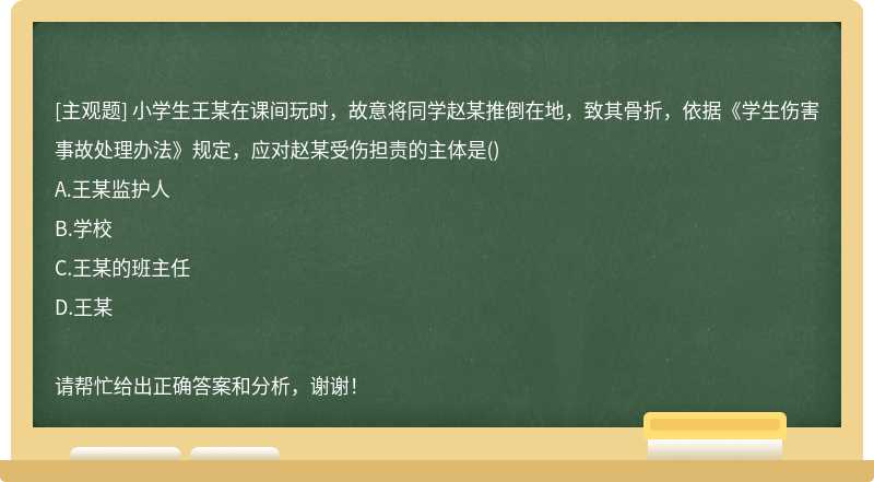 小学生王某在课间玩时，故意将同学赵某推倒在地，致其骨折，依据《学生伤害事故处理办法》规定，应对赵