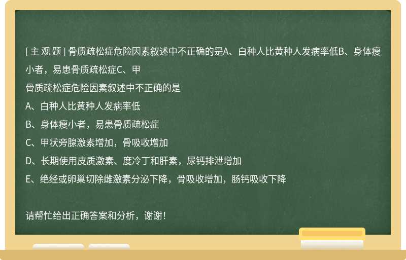 骨质疏松症危险因素叙述中不正确的是A、白种人比黄种人发病率低B、身体瘦小者，易患骨质疏松症C、甲