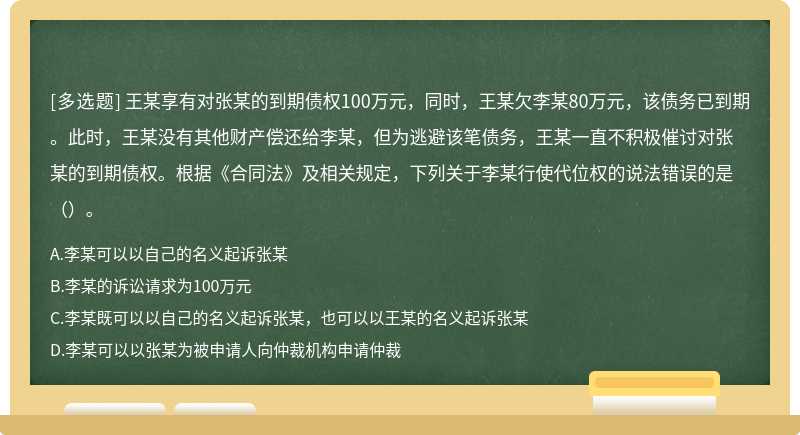 王某享有对张某的到期债权100万元，同时，王某欠李某80万元，该债务已到期。此时，王某没有其他财产偿还给李某，但为逃避该笔债务，王某一直不积极催讨对张某的到期债权。根据《合同法》及相关规定，下列关于李某行使代位权的说法错误的是（）。