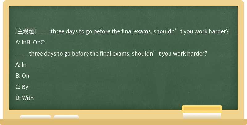 ____ three days to go before the final exams, shouldn’t you work harder？A: InB: OnC: