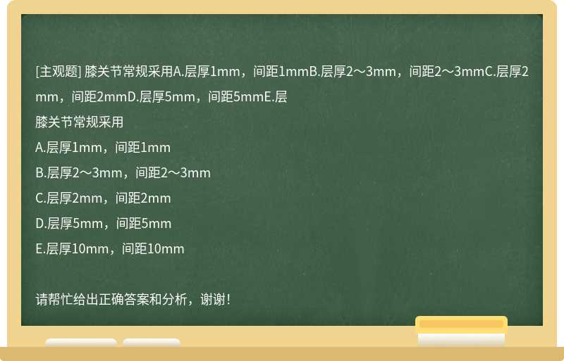 膝關(guān)節(jié)常規(guī)采用A.層厚1mm，間距1mmB.層厚2～3mm，間距2～3mmC.層厚2mm，間距2mmD.層厚5mm，間距5mmE.層
