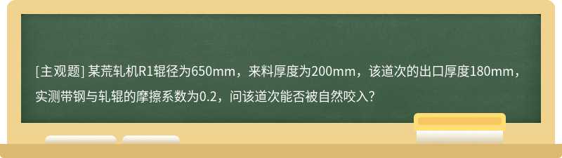 某荒轧机R1辊径为650mm，来料厚度为200mm，该道次的出口厚度180mm，实测带钢与轧辊的摩擦系数为0.2，问该道次能否被自然咬入？