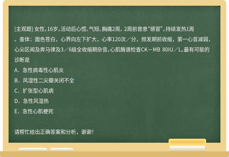 女性，16岁。活动后心慌、气短、胸痛2周， 2周前曾患“感冒”，持续发热1周。查体：面色苍白，心界向左下扩