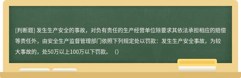 发生生产安全的事故，对负有责任的生产经营单位除要求其依法承担相应的赔偿等责任外，由安全生产监督管理部门依照下列规定处以罚款：发生生产安全事故，为较大事故的，处50万以上100万以下罚款。（）