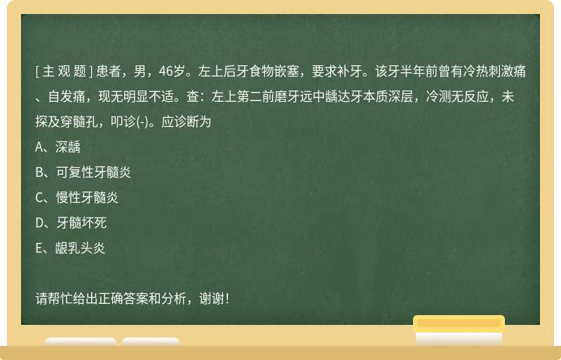 患者，男，46岁。左上后牙食物嵌塞，要求补牙。该牙半年前曾有冷热刺激痛、自发痛，现无明显不适。查：左