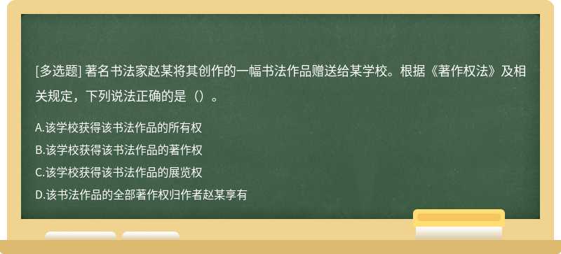 著名书法家赵某将其创作的一幅书法作品赠送给某学校。根据《著作权法》及相关规定，下列说法正确的是（）。