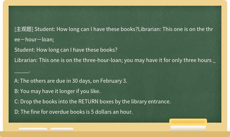 Student: How long can I have these books？Librarian: This one is on the three－hour－loan;