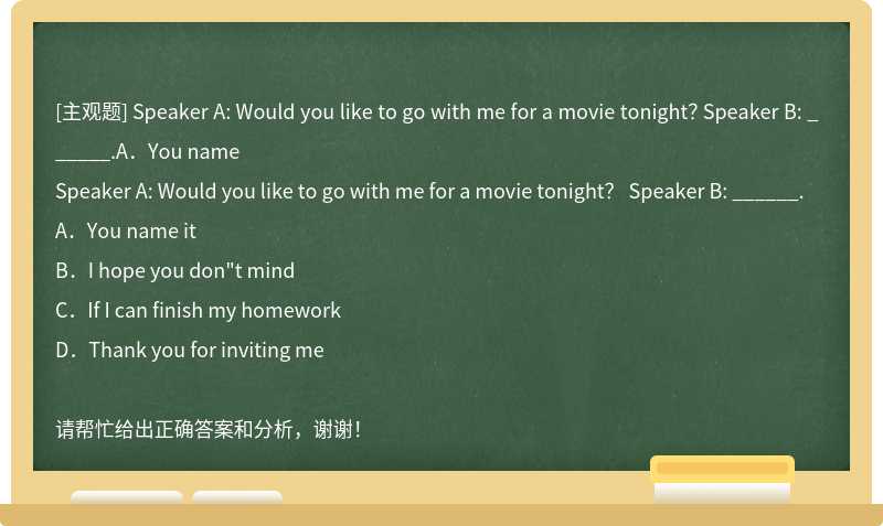 Speaker A: Would you like to go with me for a movie tonight？ Speaker B: ______.A．You name