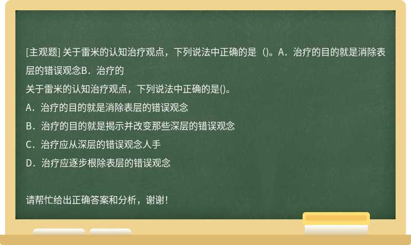 关于雷米的认知治疗观点，下列说法中正确的是（)。A．治疗的目的就是消除表层的错误观念B．治疗的