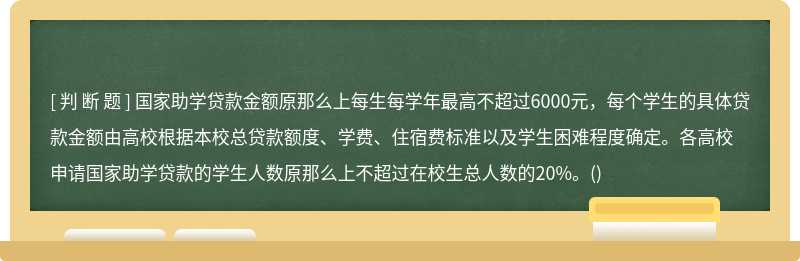 国家助学贷款金额原那么上每生每学年最高不超过6000元，每个学生的具体贷款金额由高校根据本校总贷款额度、学费、住宿费标准以及学生困难程度确定。各高校申请国家助学贷款的学生人数原那么上不超过在校生总人数的20%。()