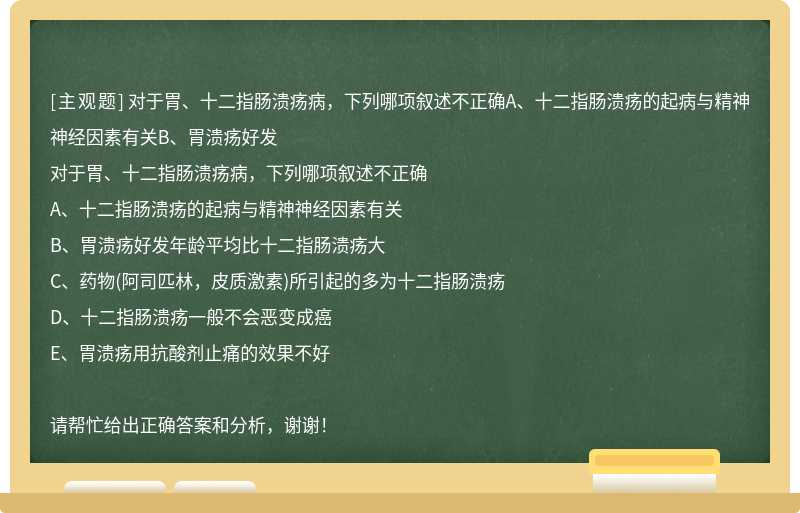 对于胃、十二指肠溃疡病，下列哪项叙述不正确A、十二指肠溃疡的起病与精神神经因素有关B、胃溃疡好发