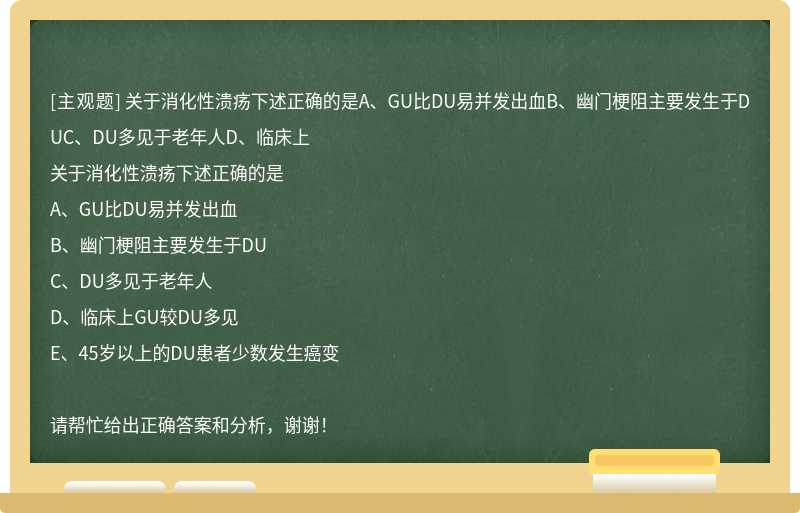 关于消化性溃疡下述正确的是A、GU比DU易并发出血B、幽门梗阻主要发生于DUC、DU多见于老年人D、临床上