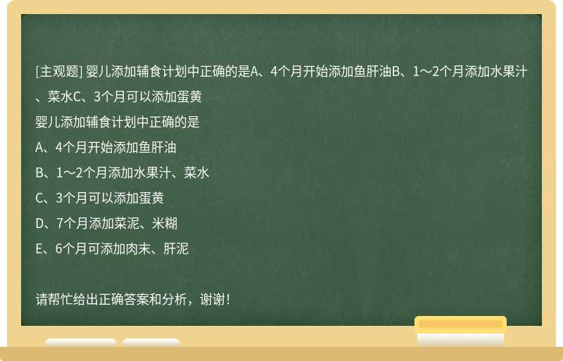 婴儿添加辅食计划中正确的是A、4个月开始添加鱼肝油B、1～2个月添加水果汁、菜水C、3个月可以添加蛋黄