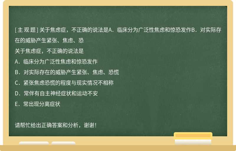 关于焦虑症，不正确的说法是A．临床分为广泛性焦虑和惊恐发作B．对实际存在的威胁产生紧张、焦虑、恐