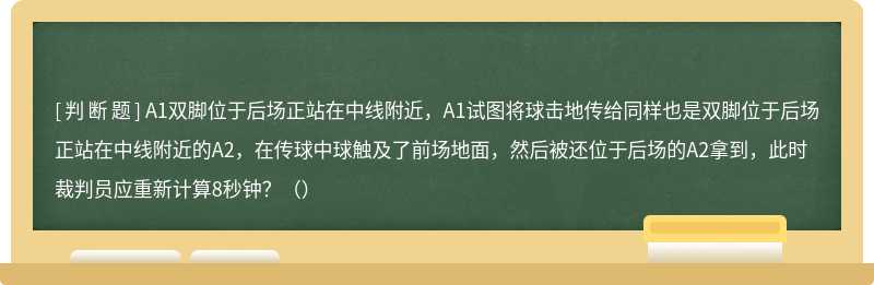 A1双脚位于后场正站在中线附近，A1试图将球击地传给同样也是双脚位于后场正站在中线附近的A2，在传球中球触及了前场地面，然后被还位于后场的A2拿到，此时裁判员应重新计算8秒钟？（）