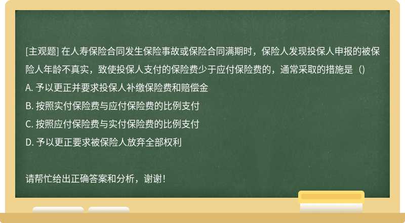 在人寿保险合同发生保险事故或保险合同满期时，保险人发现投保人申报的被保险人年龄不真实，致使投保人支付的保险费少于应付保险费的，通常采取的措施是（)