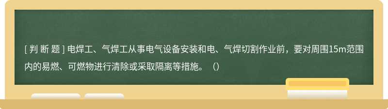 电焊工、气焊工从事电气设备安装和电、气焊切割作业前，要对周围15m范围内的易燃、可燃物进行清除或采取隔离等措施。（）