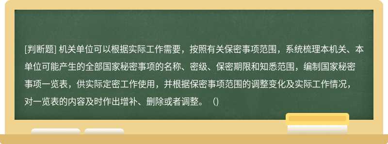 机关单位可以根据实际工作需要，按照有关保密事项范围，系统梳理本机关、本单位可能产生的全部国家秘密事项的名称、密级、保密期限和知悉范围，编制国家秘密事项一览表，供实际定密工作使用，并根据保密事项范围的调整变化及实际工作情况，对一览表的内容及时作出增补、删除或者调整。（)