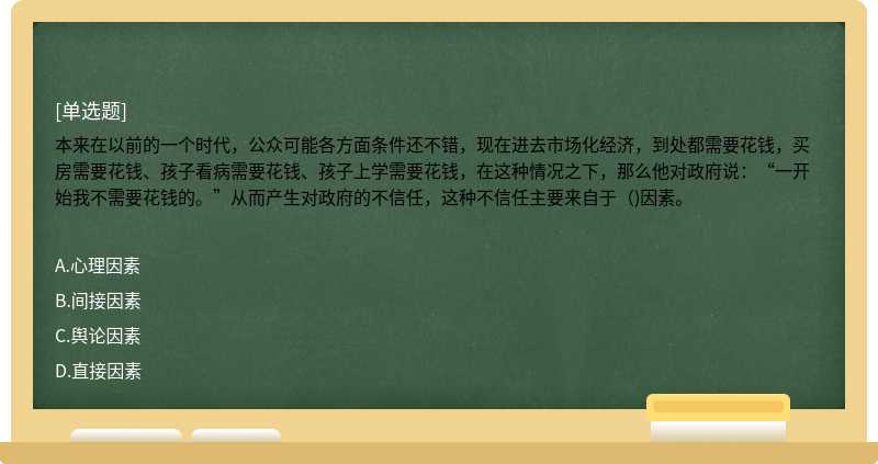 本来在以前的一个时代，公众可能各方面条件还不错，现在进去市场化经济，到处都需要花钱，买房需要花钱、孩子看病需要花钱、孩子上学需要花钱，在这种情况之下，那么他对政府说：“一开始我不需要花钱的。”从而产生对政府的不信任，这种不信任主要来自于（)因素。