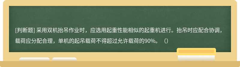 采用双机抬吊作业时，应选用起重性能相似的起重机进行。抬吊时应配合协调，载荷应分配合理，单机的起吊载荷不得超过允许载荷的90%。（）