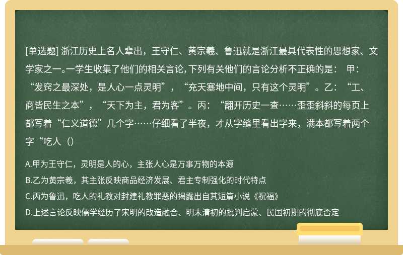 浙江历史上名人辈出，王守仁、黄宗羲、鲁迅就是浙江最具代表性的思想家、文学家之一。一学生收集了他们的相关言论，下列有关他们的言论分析不正确的是： 甲：“发窍之最深处，是人心一点灵明”，“充天塞地中间，只有这个灵明”。乙：“工、商皆民生之本”，“天下为主，君为客”。丙：“翻开历史一查……歪歪斜斜的每页上都写着“仁义道德”几个字……仔细看了半夜，才从字缝里看出字来，满本都写着两个字“吃人（）