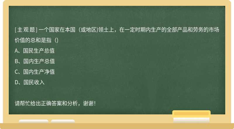 一个国家在本国（或地区)领土上，在一定时期内生产的全部产品和劳务的市场价值的总和是指（)